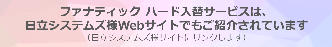 ファナティック ハード入替サービスは、日立システムズ様Webサイトでもご紹介されています