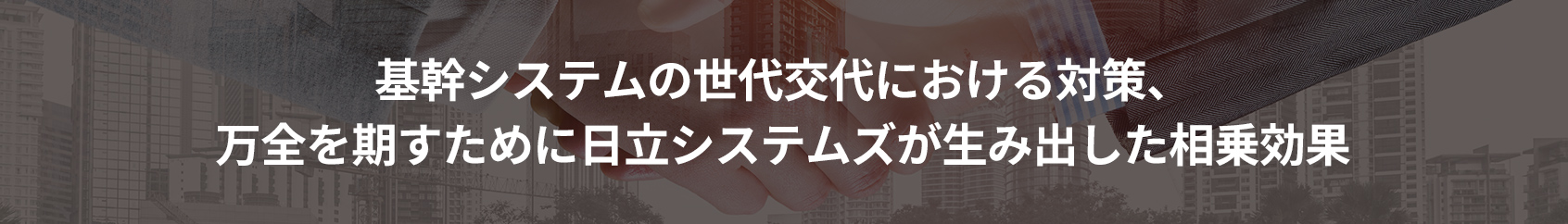 基幹システムの世代交代における対策、
万全を期すために日立システムズが生み出した相乗効果
